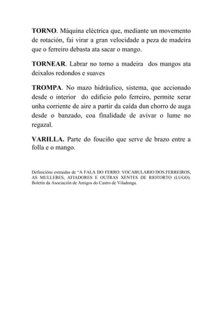 
TORNO​. Máquina eléctrica que, mediante un movemento             
de rotación, fai virar a gran velocidade a peza de madeira                     
que o ferreiro debasta ata sacar o mango. 
TORNEAR​. Labrar no torno a madeira dos mangos ata                 
deixalos redondos e suaves 
TROMPA​. No mazo hidráulico, sistema, que accionado             
desde o interior do edificio polo ferreiro, permite xerar                 
unha corriente de aire a partir da caída dun chorro de auga                       
desde o banzado, coa finalidade de avivar o lume no                   
regazal. 
VARILLA. ​Parte do fouciño que serve de brazo entre a                   
folla e o mango. 
 
Definicións extraidas de “A FALA DO FERRO: VOCABULARIO DOS FERREIROS,                   
AS MULLERES, AFIADORES E OUTRAS XENTES DE RIOTORTO (LUGO).                 
Boletín da Asociación de Amigos do Castro de Viladonga. 
 