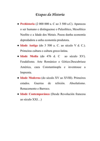  
Etapas da Historia
● Prehistoria (2 000 000 a. C ao 3 500 a.C). Apareceu                     
o ser humano e distínguense o Paleolítico, Mesolítico               
Neolíto e a Idade dos Metais. Pasou dunha economía                 
depredadora a unha economía produtora. 
● Idade Antiga ​(do 3 500 a. C. ao século V d. C.).                       
Primeiras cultura e cultura greco­latina. 
● Idade Media (do 476 d. C ao século XV).                 
Feudalismo. Arte Románico e Gótico.Descubriuse         
América, caeu Constantinopla e inventouse a           
Imprenta.  
● Idade Moderna ​(do século XV ao XVIII). Primeiros               
estados. Guerras de relixión. Absolutismo.         
Renacemento e Barroco. 
● Idade Contemporánea (Desde Revolución francesa         
ao século XXI…) 
 
 
 
 