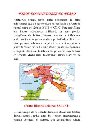  
POBOS DOMINADORES DO FERRO
Hititas​:Os hititas, foron unha poboación de orixe             
indoeuropea que se desenvolveu na península de Anatolia               
central entre os séculos XVIII e XX. C. Pare que falaba                     
una lingua indoeuropea utilizando os seus propios             
xerogíficos. Os hititas chegaron a crear un influínte e                 
poderoso imperio grazas a súa superioridade militar e as                 
súas grandes habilidades diplomáticas, e tornándose o             
poder de "terceiro" en Oriente Medio (xunto coa Babilonia                 
e Exipto). Eles ñe atribuíble un dos primeiros usos de ferro                     
en Oriente Medio para desenvolver armas e artigos de                 
luxo. 
 
(Fonte: Historia Universal SALVAT) 
Celtas​: Grupo de sociedades tribais e aldeas que falaban                 
linguas celtas , unha rama das linguas indoeuropeas e                 
estaban ubicadas en Europa, que compartiron cultura             
 