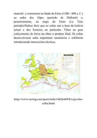  
material e comezaron na Idade do Ferro (1200 ­ 400 a. C.)                       
ao redor dos Alpes (período de Hallstatt) e,               
posteriormente, na etapa do Ferro (La Tène             
período).Pódese dicir que os celtas son a base da Galicia                   
actual e dos ferreiros en particular. Tiñan un gran                 
coñecemento da forxa ata obter o produto final. Os celtas                   
desenvolveron unha importante metalurxia e orfebrería           
introduciendo innovacións técnicas. 
 
 
http://www.taringa.net/posts/info/14626449/El­ejercito­
celta.html 
 
 
 