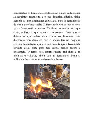  
xacementos en Grenlandia e Irlanda.As menas de ferro son                 
as seguintes: magnetita, olixisto, limonita, siderita, pirita.             
Sempre foi moi abundante en Galicia. Para as ferramentas                 
de corte precísase aceiro.O ferro cada vez se usa menos,                   
agora úsase máis o aceiro. Na forxa, o aceiro é o que                       
corta, o ferro, o que aguanta e o soporta. Éstas son as                       
diferenzas que teñen máis claras os ferreiros. Esta               
diferencia ven dada en que o aceiro ten un pequeno                   
contido de carbono, que é o que permite que a ferramenta                     
forxada colla corte pero ten dunha menor dureza e                 
resistencia. O ferro, pola contra resulta moi duro e en                   
navallas e coitelos, aínda que na ferramenta bruta sí                 
utilizan o ferro pola súa resistencia e dureza. 
 
 
 
 
 
