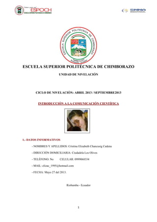 1
ESCUELA SUPERIOR POLITÉCNICA DE CHIMBORAZO
UNIDAD DE NIVELACIÓN
CICLO DE NIVELACIÓN: ABRIL 2013 / SEPTIEMBRE2013
INTRODUCCIÓN A LA COMUNICACIÓN CIENTÍFICA
1.- DATOS INFORMATIVOS
- NOMBRES Y APELLIDOS: Cristina Elizabeth Chancusig Cadena
- DIRECCIÓN DOMICILIARIA: Ciudadela Los Olivos
- TELÉFONO: No CELULAR: 0999068334
- MAIL: elizac_1995@hotmail.com
- FECHA: Mayo 27 del 2013.
Riobamba - Ecuador
 
