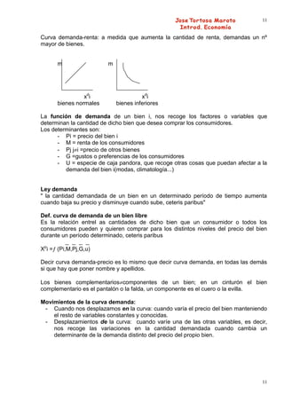 11


Curva demanda-renta: a medida que aumenta la cantidad de renta, demandas un nº
mayor de bienes.


      m                  m




                xdi                    xdi
      bienes normales        bienes inferiores

La función de demanda de un bien i, nos recoge los factores o variables que
determinan la cantidad de dicho bien que desea comprar los consumidores.
Los determinantes son:
      - Pi = precio del bien i
      - M = renta de los consumidores
      - Pj j i =precio de otros bienes
      - G =gustos o preferencias de los consumidores
      - U = especie de caja pandora, que recoge otras cosas que puedan afectar a la
         demanda del bien i(modas, climatología...)


Ley demanda
" la cantidad demandada de un bien en un determinado período de tiempo aumenta
cuando baja su precio y disminuye cuando sube, ceteris paribus"

Def. curva de demanda de un bien libre
Es la relación entrel as cantidades de dicho bien que un consumidor o todos los
consumidores pueden y quieren comprar para los distintos niveles del precio del bien
durante un período determinado, ceteris paribus

Xpi = (Pi,M,Pj,G,u)

Decir curva demanda-precio es lo mismo que decir curva demanda, en todas las demás
si que hay que poner nombre y apellidos.

Los bienes complementarios componentes de un bien; en un cinturón el bien
complementario es el pantalón o la falda, un componente es el cuero o la evilla.

Movimientos de la curva demanda:
 - Cuando nos desplazamos en la curva: cuando varía el precio del bien manteniendo
    el resto de variables constantes y conocidas.
 - Desplazamientos de la curva: cuando varíe una de las otras variables, es decir,
    nos recoge las variaciones en la cantidad demandada cuando cambia un
    determinante de la demanda distinto del precio del propio bien.




                                                                                  11
 