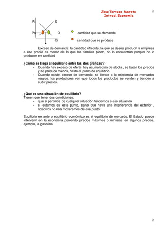17


     Pi             S


     Po                 D          cantidad que se demanda

                    Xi             cantidad que se produce

         Exceso de demanda: la cantidad ofrecida, la que se desea producir la empresa
a ese precio es menor de lo que las familias piden, no lo encuentran porque no lo
producen en cantidad

¿Cómo se llega al equilibrio entre las dos gráficas?
    - Cuando hay exceso de oferta hay acumulación de stocks, se bajan los precios
       y se produce menos, hasta el punto de equilibrio.
    - Cuando existe exceso de demanda, se tiende a la existencia de mercados
       negros, los productores ven que todos los productos se venden y tienden a
       subir precios.


¿Qué es una situación de equilibrio?
Tienen que tener dos condiciones:
      - que si partimos de cualquier situación tendemos a esa situación
      - si estamos es este punto, salvo que haya una interferencia del exterior ,
         nosotros no nos moveremos de ese punto.

Equilibrio ex ante o equilibrio económico es el equilibrio de mercado. El Estado puede
intervenir en la economía poniendo precios máximos o mínimos en algunos precios,
ejemplo, la gasolina




                                                                                    17
 