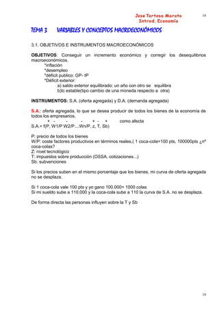 18



TEMA 3       VARIABLES Y CONCEPTOS MACROECONÓMICOS

3.1. OBJETIVOS E INSTRUMENTOS MACROECONÓMICOS

OBJETIVOS: Conseguir un incremento económico y corregir los desequilibrios
macroeconómicos.
     *inflación
     *desempleo
     *déficit publico: GP- IP
     *Déficit exterior:
             a) saldo exterior equilibrado: un año con otro se equilibra
             b)tc estable(tipo cambio de una moneda respecto a otra)

INSTRUMENTOS: S.A. (oferta agregada) y D.A. (demanda agregada)

S.A.: oferta agregada, lo que se desea producir de todos los bienes de la economía de
todos los empresarios.
        + -       -      -     + - +       como afecta
S.A.= f(P, W1/P W2/P....Wn/P, z, T, Sb)

P: precio de todos los bienes
W/P: coste factores productivos en términos reales,( 1 coca-cola=100 pts, 100000pts ¿nº
coca-colas?
Z: nivel tecnológico
T: impuestos sobre producción (OSSA, cotizaciones...)
Sb: subvenciones

Si los precios suben en el mismo porcentaje que los bienes, mi curva de oferta agregada
no se desplaza.

Si 1 coca-cola vale 100 pts y yo gano 100.000= 1000 colas
Si mi sueldo sube a 110.000 y la coca-cola sube a 110 la curva de S.A. no se desplaza.

De forma directa las personas influyen sobre la T y Sb




                                                                                     18
 