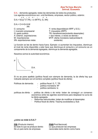 19


D.A. : demanda agregada, todas las demandas de todos los productos.
Los agentes económicos son: unid.familiares, empresas, sector público, exterior.
         ++ - + +- -               + +
D.A.= f(C(yd (T,TR), I (r (Ms/P)), G, XN)

D.A.= C+I+G+X-M
               XN
C: consumo                                 Y: renta disponible(sin IRPF y S.S.)
I: inversión empresarial                   T: impuestos (IRPF)
G: gasto publico                           TR: transferencias(subsidio desempleo)
X: exterior, exportaciones                 r: tipo interes, a veces se denota i
M: importaciones                           Ms/P: oferta monetaria real(cantidad $
XN: exportaciones netas                           existente)

La función se lee de dentro hacia fuera. Ejemplo: si aumentan los impuestos, disminuye
el nivel de renta disponible y este hace que disminuya el consumo y el consumo es un
componente de la demanda agregada, disminuye la demanda agregada.

Nosotros somos la autoridad económica.


P


                    D.A.

                    X

Si no se pone apellido (política fiscal) son siempre de demanda, la de oferta hay que
indicarla siempre con el nombre completo (política fiscal de oferta)

Políticas de demanda:        -   política fiscal: G, T, TR
                             -
                                 política monetaria: Ms
                             -
                                 política cambiaria: tc

políticas de oferta: - política de oferta o de renta: tratan de conseguir un consenso
                     económico entre los agentes económicos para desplazar la curva de
                     la oferta agregada.
                     - Reformas estructurales: tratan de modificar el desempleo
                     -
                         Política fiscal de oferta: Tss(imp.sociedades) y Sub




¿cómo se mide la S.A.?

PIB (Producto Interior)                    PNB(Prod.Nacional)
Es todo lo que se produce dentro           Lo que producen las empresas
De un país tanto de empresas               nacionales tanto dentro como fuera
                                                                                    19
 