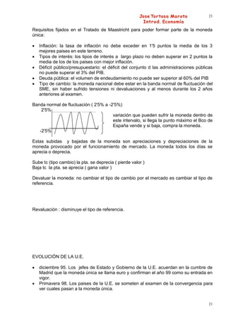 21


Requisitos fijados en el Tratado de Maastricht para poder formar parte de la moneda
única:

   Inflación: la tasa de inflación no debe exceder en 1'5 puntos la media de los 3
   mejores paises en este terreno.
   Tipos de interés: los tipos de interés a largo plazo no deben superar en 2 puntos la
   media de los de los paises con mejor inflación.
   Déficit público/presupuestario: el déficit del conjunto d las administraciones públicas
   no puede superar el 3% del PIB.
   Deuda pública: el volumen de endeudamiento no puede ser superior al 60% del PIB
   Tipo de cambio: la moneda nacional debe estar en la banda normal de fluctuación del
   SME, sin haber sufrido tensiones ni devaluaciones y al menos durante los 2 años
   anteriores al examen.

Banda normal de fluctuación ( 2'5% a -2'5%)
    2'5%
                                       variación que pueden sufrir la moneda dentro de
                                       este intervalo, si llega la punto máximo el Bco de
                                       España vende y si baja, compra la moneda.
   -2'5%

Estas subidas y bajadas de la moneda son apreciaciones y depreciaciones de la
moneda provocado por el funcionamiento de mercado. La moneda todos los días se
aprecia o deprecia.

Sube tc (tipo cambio) la pta. se deprecia ( pierde valor )
Baja tc la pta. se aprecia ( gana valor )

Devaluar la moneda: no cambiar el tipo de cambio por el mercado es cambiar el tipo de
referencia.




Revaluación : disminuye el tipo de referencia.




EVOLUCIÓN DE LA U.E.

   diciembre 95. Los jefes de Estado y Gobierno de la U.E. acuerdan en la cumbre de
   Madrid que la moneda única se llama euro y confirman el año 99 como su entrada en
   vigor.
   Primavera 98. Los paises de la U.E. se someten al examen de la convergencia para
   ver cuales pasan a la moneda única.


                                                                                        21
 
