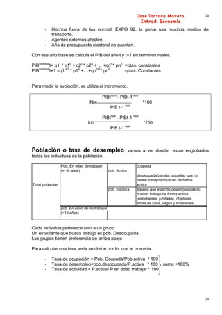 24


       -   Hechos fuera de los normal, EXPO 92, la gente usa muchos medios de
           transporte.
       -   Agentes externos afecten
       -   Año de presupuesto electoral no cuentan.

Con ese año base se calcula el PIB del año t y t+1 en terminos reales.

PIBnominalt= q1t * p10 + q2t * p20 + ... +qnt * pn0 =ptas. constantes
PIBnominalt+1 =q1t+1 * p10 +....+qnt+1* pn0         =ptas. Constantes


Para medir la evolución, se utiliza el incremento.

                                          PIBtnom - PIBt-1nom
                                  INt=                               *100
                                                 PIB t-1 real

                                          PIBtreal - PIBt-1 real
                                 Irt=                                *100
                                                           real
                                                 PIB t-1




Población o tasa de desempleo:                                vamos a ver donde estan englobados
todos los individuos de la población.

                  Pob. En edad de trabajar                        ocupada
                  (> 16 años)                   pob. Activa
                                                                  desocupada/parada: aquellso que no
                                                                  tienen trabajo lo buscan de forma
Total población                                                   activa
                                                pob. Inactiva     aquella que estando desempleadas no
                                                                  buscan trabajo de forma activa
                                                                  (estudiantes, jubilados, objetores,
                                                                  amas de casa, vagos y maleantes
                  pob. En edad de no trabajar
                  (<16 años)



Cada individuo pertenece solo a un grupo
Un estudiante que busca trabajo es pob. Desocupada.
Los grupos tienen preferencia de arriba abajo

Para calcular una tasa, esta se divide por lo que le preceda

       -   Tasa de ocupación = Pob. Ocupada/Pob activa * 100
       -   Tasa de desempleo=pob.desocupada/P.activa * 100 suma =100%
       -   Tasa de actividad = P.activa/ P en edad trabajar * 100




                                                                                                        24
 