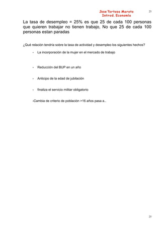 25



La tasa de desempleo = 25% es que 25 de cada 100 personas
que quieren trabajar no tienen trabajo, No que 25 de cada 100
personas estan paradas

¿Qué relación tendría sobre la tasa de actividad y desempleo los siguientes hechos?

      -   La incorporación de la mujer en el mercado de trabajo



      -   Reducción del BUP en un año


      -   Anticipo de la edad de jubilación


      -   finaliza el servicio militar obligatorio


      -Cambia de criterio de población >16 años pasa a..




                                                                                      25
 