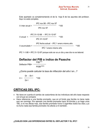26




     Este apartado va complementando el de la hoja 8 de los apuntes del profesor.
     Aquí no está completo.

                        IPC nov.98 - IPC nov 97
       ínter anual =                              *100
                           IPC nov 97


                  IPC 31-12-98 - IPC 31-12-97
       anual =                                    *100
                        IPC 31-12-97

                        IPC fecha actual - IPC 1 enero mismo año
       acumulado =                                                    *100
                               IPC 1 enero mismo año

     IPC 1-1-98 = IPC 31-12-97 porque solo se va un día y ese día no es laboral.


     Deflactor del PIB o índice de Paasche
                        PIBtnom
     Deflactor PIBt=
                        POBtreales

     ¿Como puede calcular la tasa de inflacción del año t en...?
           Dt - Dt-1
       =                *100
           Dt-1




CRÍTICAS DEL IPC:
  No tiene en cuenta el cambio de costumbres de los individuos del año base respecto
  con el que se compara
  Hace referencia a una familia promedio, que en el fondo esa familia no tiene nada
  que ver conmigo. Por ejemplo una familia promedia hace 30 Km/dia y yo hago unos
  180, a mi me afecta mas, esa familia promedio fuma 5 cigarrillos todos los días y yo
  no fumo nada esa familia promedio me afecta a mi también.




¿CUÁLES SON LAS DIFERENCIAS ENTRE EL DEFLACTOR Y EL IPC?


                                                                                    26
 