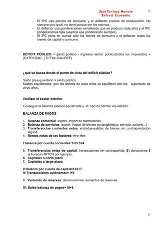 27


      -   El IPC usa precios de consumo y el deflactor precios de produccción. No
          siempre son igual, no tiene porque ser los mismos.
      -   El deflactor usa ponderaciones variables(lo que se produce cada año) y el IPC
          ponderaciones fijas (usamos esa ponderación siempre)
      -   El IPC tiene en cuenta solo los bienes de consumo y el deflactor todos los
          bienes de capital y consumo.



DÉFICIT PÚBLICO = gasto público - Ingresos sector público(todos los impuestos) =
(G+TR+Sub) - (Ti+Tss+Css-IRPF)



¿qué se busca desde el punto de vista del déficit público?

Saldo presupuestario = saldo público
Saldos equilibrados: que los déficits de unos años se equilibren con los     superávits de
otros años.


Analizar el sector exterior

Conseguir la balanza exterior equilibrada y un tipo de cambio equilibrado.

BALANZA DE PAGOS

1. Balanza comercial: export.-import de mercaderías
2. Balanza de servicios: export.-import de bienes no tangibles(un servicio, turismo...)
3. Transferencias corrientes netas: entradas-salidas de bienes sin contraprestación
   alguna
4. Rentas netas de los factores: rfne-rfen

I balanza por cuenta corriente= 1+2+3+4

5. Transferencias netas de capital: transacciones sin contrapartida ($) donaciones $
   al huracan MITCH por ejemplo.
6. Capitales a corto plazo
7. Capitales a largo plazo

II Balanza por cuenta de capital=5+6+7
III Tranzacciones autónomas= I+II

8. Variación de reservas: disminuciones- aumentos de reservas

IV. Saldo balanza de pagos= III+8




                                                                                        27
 