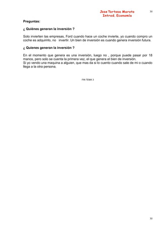 30


Preguntas:

¿ Quiénes generan la inversión ?

Solo invierten las empresas, Ford cuando hace un coche invierte, yo cuando compro un
coche es adquirirlo, no invertir. Un bien de inversión es cuando genera inversión futura.

¿ Quienes generan la inversión ?

En el momento que genera es una inversión, luego no , porque puede pasar por 18
manos, pero solo se cuenta la primera vez, el que genera el bien de inversión.
Si yo vendo una maquina a alguien, que mas da si lo cuento cuando sale de mi o cuando
llega a la otra persona.


                                        FIN TEMA 3




                                                                                       30
 