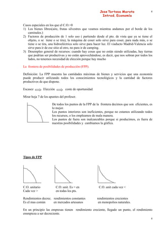 4




Casos especiales en los que el C.O.=0
1) Los bienes libres(aire, frutas silvestres que veamos mientras andamos por el borde de los
   caminales.)
2) Factores de producción de 1 solo uso ( partiendo desde el pto. de vista que ya se tiene el
   objeto, o se tiene o se tira), la máquina de coser solo sirve para coser, para nada más, o se
   tiene o se tira, una hidroeléctrica solo sirve para hacer luz. El viaducto Madrid-Valencia solo
   sirve para ir de ese sitio al otro, no para ir de camping.
3) Desempleo general de recursos: cuando hay cosas que no están siendo utilizadas, hay tierras
   que podrían ser productivas y no están aprovechándose, es decir, que nos sobran por todos los
   lados, no tenemos necesidad de elección porque hay mucho

La frontera de posibilidades de producción (FPP).

Definición: La FPP muestra las cantidades máximas de bienes y servicios que una economía
puede producir utilizando todos los conocimientos tecnológicos y la cantidad de factores
productivos de que dispone.

Escasez         Elección          coste de oportunidad.

Mirar hoja 7 de los apuntes del profesor.

                      De todos los puntos de la FPP de la frontera decimos que son eficientes, es
                      lo mejor.
                      Los puntos interiores son ineficientes, porque no estamos utilizando todos
                      los recursos, o los empleamos de mala manera.
                      Los puntos de fuera son inalcanzables porque si producimos, es fuera de
                      nuestras posibilidades y cambiamos la gráfica.




Tipos de FPP




C.O. unitario              C.O. unit. Es = en              C.O. unit cada vez <
Cada vez >                 en todas los pts.

Rendimientos decrec. rendimientos constantes              rendimientos crecientes
Es el mas común      en mercados artesanos                 en monopolios naturales.

En un principio las empresas tienen rendimiento creciente, llegado un punto, el rendimiento
emmpieza a ser decreciente.
                                                                                                4
 