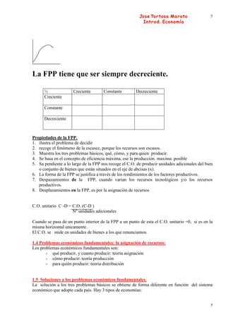 5




La FPP tiene que ser siempre decreciente.

      ½               Creciente       Constante        Decreciente
      Creciente

      Constante

      Decreciente



Propiedades de la FPP.
1. ilustra el problema de decidir
2. recoge el fenómeno de la escasez, porque los recursos son escasos.
3. Muestra los tres problemas básicos, qué, cómo, y para quien producir.
4. Se basa en el concepto de eficiencia máxima, ese la producción maxima posible
5. Sa pendiente a lo largo de la FPP nos recoge el C.O. de producir unidades adicionales del bien
   o conjunto de bienes que están situados en el eje de abcisas (x).
6. La forma de la FPP se justifica a través de los rendimientos de los factores productivos.
7. Despazamientos de la FPP, cuando varian los recursos tecnológicos y/o los recursos
   productivos.
8. Desplazamientos en la FPP, es por la asignación de recursos


C.O. unitario C -D = C.O. (C-D )
                     Nº unidades adicionales

Cuando se pasa de un punto interior de la FPP a un punto de esta el C.O. unitario =0, si es en la
misma horizontal unicamente.
El C.O. se mide en unidades de bienes a los que renunciamos.

1.4 Problemas económicos fundamentales: la asignación de recursos:
Los problemas económicos fundamentales son:
       - qué producir, y cuanto producir: teoría asignación
       - cómo producir: teoría producción
       - para quién producir: teoría distribución


1.5 Soluciones a los problemas económicos fundamentales.
La solución a los tres problemas básicos se obtiene de forma diferente en función del sistema
económico que adopte cada pais. Hay 3 tipos de economías:


                                                                                               5
 