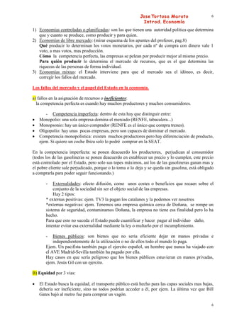 6


1) Economías controladas o planificadas: son las que tienen una autoridad política que determina
   que y cuanto se produce, como producir y para quien.
2) Economías de libre mercado: (mirar esquema de los apuntes del profesor, pag.8)
   Qué producir lo determinan los votos monetarios, por cada nº de compra con dinero vale 1
   voto, a mas votos, mas producción.
   Cómo la competencia perfecta, las empresas se pelean por producir mejor al mismo precio.
   Para quién producir lo determina el mercado de recursos, que es el que determina las
   riquezas de las personas de forma individual.
3) Economías mixtas: el Estado interviene para que el mercado sea el idóneo, es decir,
   corregir los fallos del mercado.

Los fallos del mercado y el papel del Estado en la economía.

a) fallos en la asignación de recursos o ineficientes:
  la competencia perfecta es cuando hay muchos productores y muchos consumidores.

      - Competencia imperfecta: dentro de esta hay que distinguir entre:
   Monopolio: una sola empresa domina el mercado (RENFE, tabacalera...)
   Monopsonio: hay un único comprador (RENFE es el único que compra trenes).
   Oligopolio: hay unas pocas empresas, pero son capaces de dominar el mercado.
   Competencia monopolística: existen muchos productores pero hay diferenciación de producto,
   ejem. Si quiero un coche Ibiza solo lo podré comprar en la SEAT.

En la competencia imperfecta: se ponen deacuerdo los productores, perjudican al consumidor
(todos los de las gasolineras se ponen deacuerdo en establecer un precio y lo cumplen, este precio
está controlado por el Estado, pero solo sus topes máximos, así los de las gasolineras ganan mas y
el pobre cliente sale perjudicado, porque o lo toma o lo deja y se queda sin gasolina, está obligado
a comprarla para poder seguir funcionando.)

       -   Externalidades: efecto difusión, como unos costes o beneficios que recaen sobre el
           conjunto de la sociedad sin ser el objeto social de las empresas.
           Hay 2 tipos:
       * externas positivas: ejem. TV3 la pagan los catalanes y la podemos ver nosotros
       *externas negativas: ejem. Tenemos una empresa química cerca de Doñana, se rompe un
       sistema de seguridad, contaminamos Doñana, la empresa no tiene esa finalidad pero lo ha
       hecho.
       Para que esto no suceda el Estado puede cuantificar y hacer pagar al individuo daño,
       intentar evitar esa externalidad mediante la ley o multarlo por el incumplimiento.

       -   Bienes públicos: son bienes que no seria eficiente dejar en manos privadas e
           independientemente de la utilización o no de ellos todo el mundo lo paga.
       Ejem. Un pacifista también paga el ejercito español, un hombre que nunca ha viajado con
       el AVE Madrid-Sevilla también ha pagado por ella.
       Hay casos en que sería peligroso que los bienes públicos estuvieran en manos privadas,
       ejem. Jesús Gil con un ejercito.

B) Equidad por 3 vias:

   El Estado busca la equidad, el transporte público está hecho para las capas sociales mas bajas,
   debería ser ineficiente, sino no todos podrían acceder a él, por ejem. La última vez que Bill
   Gates bajó al metro fue para comprar un vagón.

                                                                                                  6
 