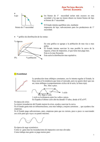 7




Lujo                                   los bienes de 1ª necesidad serían más escasos en esta
                                       sociedad y los que no tienen dinero no tienen bienes de lujo
                                       ni bienes de 1ª necesidad.

                                       El Estado intenta equilibrar esto, mediante
 bienes de 1ª necesidad                impuestos de lujo, subvenciones para los productores de 1ª
                                       necesidad.


     * gráfico de distribución de las rentas:

% riqueza
                                       En esta gráfica se agrupa a la población de mas rica a mas
                                       pobre.
                                       El Estado intenta suavizar lo mas posible la curva de la
                                       riqueza, a base de impuestos, el que tiene mas paga mas.
                                       Esta es la mas frecuente.
                                       Esta sería la distribución mas equitativa.
0%              % población




C) Estabilidad:

                        La producción tiene altibajos constantes, eso lo intenta regular el Estado, la
                        línea recta el la tendencia que tiene el mercado, pero no quiere decir que sea
                        así, tiene altibajos (comportamiento cíclico de la serie, la línea roja).
                                         Pto. Alto o pico.


                                                                1 ciclo
                                Pto. Bajo o valle.
                        1 ciclo es la distancia entre los valles o picos.
                        En España el último cíclo alto ha durado 15 años, desde el 82 al 97.
En época de crisis:
La menor recaudacion del Estado mejora la crisis, ayuda a suavizar la curva.
Si el Estado gasta más en infraestructuras, crea mas trabajo y mejora carreteras ... que ayudan a las
empresas.
Si el Estado paga subvenciones, paro, empresas para que no cierren, poco a poco va suavizando
ese ciclo para que vaya a su punto máximo.




En época de auge económico:
Como se gana mas las recaudaciones de impuestos son mas elevadas
Como trabaja mas gente se paga menos paro
                                                                                                    7
 