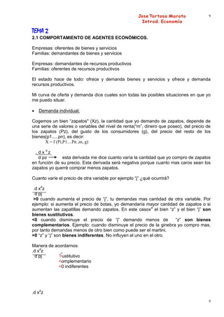 9



TEMA 2
2.1 COMPORTAMIENTO DE AGENTES ECONÓMICOS.

Empresas: oferentes de bienes y servicios
Familias: demandantes de bienes y servicios

Empresas: demandantes de recursos productivos
Familias: oferentes de recursos productivos

El estado hace de todo: ofrece y demanda bienes y servicios y ofrece y demanda
recursos productivos.

Mi curva de oferta y demanda dice cuales son todas las posibles situaciones en que yo
me puedo situar.

   Demanda individual:

Cogemos un bien “zapatos" (Xz), la cantidad que yo demando de zapatos, depende de
una serie de valores o variables del nivel de renta(“m”, dinero que poseo), del precio de
los zapatos (Pz), del gusto de los consumidores (g), del precio del resto de los
bienes(p1.....pn), es decir:
      X = f (Pi,P1....Pn ,m, g)

  . d x dz
    d pz       esta derivada me dice cuanto varía la cantidad que yo compro de zapatos
en función de su precio. Esta derivada será negativa porque cuanto mas caros sean los
zapatos yo querré comprar menos zapatos.

Cuanto varíe el precio de otra variable por ejemplo “j” ¿qué ocurrirá?

 .d xdz
  d pj
 >0 cuando aumenta el precio de “j”, tu demandas mas cantidad de otra variable. Por
ejemplo: si aumenta el precio de botas, yo demandaría mayor cantidad de zapatos o si
aumentan las zapatillas demando zapatos. En este casoxd el bien “z” y el bien “j” son
bienes sustitutivos.
<0 cuando disminuye el precio de “j” demando menos de                “z” son bienes
complementarios. Ejemplo: cuando disminuye el precio de la ginebra yo compro mas,
por tanto demandas menos de otro bien como puede ser el martini.
=0 “z” y “j” son bienes indiferentes. No influyen el uno en el otro.

Manera de acordarnos:
.d xdz
  d pj      >ustitutivo
            <omplementario
            =0 indiferentes




.d xdz
                                                                                        9
 