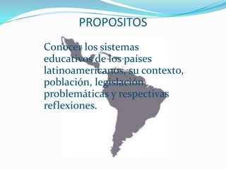 PROPOSITOS
Conocer los sistemas
educativos de los países
latinoamericanos, su contexto,
población, legislación,
problemáticas y respectivas
reflexiones.
 