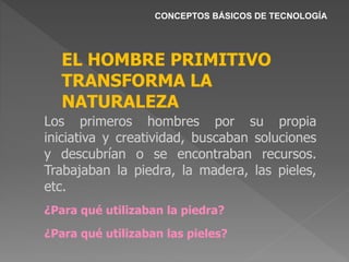 CONCEPTOS BÁSICOS DE TECNOLOGÍA
EL HOMBRE PRIMITIVO
TRANSFORMA LA
NATURALEZA
Los primeros hombres por su propia
iniciativa y creatividad, buscaban soluciones
y descubrían o se encontraban recursos.
Trabajaban la piedra, la madera, las pieles,
etc.
¿Para qué utilizaban la piedra?
¿Para qué utilizaban las pieles?
 