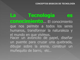CONCEPTOS BÁSICOS DE TECNOLOGÍA
La Tecnología es
conocimiento... El conocimiento
que nos permite a todos los seres
humanos, transformar la naturaleza y
el mundo en que vivimos.
Hacer un avioncito de papel, diseñar
un puente para cruzar una quebrada,
dibujar sobre la arena, construir un
muñequito de barro, etc..
 