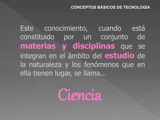 CONCEPTOS BÁSICOS DE TECNOLOGÍA
Este conocimiento, cuando está
constituido por un conjunto de
materias y disciplinas que se
integran en el ámbito del estudio de
la naturaleza y los fenómenos que en
ella tienen lugar, se llama...
Ciencia
 