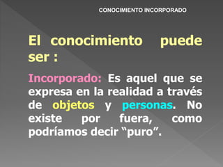 El conocimiento puede
ser :
Incorporado: Es aquel que se
expresa en la realidad a través
de objetos y personas. No
existe por fuera, como
podríamos decir “puro”.
CONOCIMIENTO INCORPORADO
 