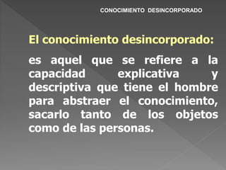 CONOCIMIENTO DESINCORPORADO
El conocimiento desincorporado:
es aquel que se refiere a la
capacidad explicativa y
descriptiva que tiene el hombre
para abstraer el conocimiento,
sacarlo tanto de los objetos
como de las personas.
 