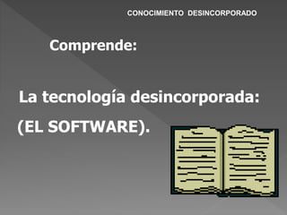 La tecnología desincorporada:
(EL SOFTWARE).
Comprende:
CONOCIMIENTO DESINCORPORADO
 