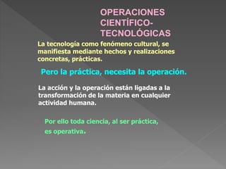 OPERACIONES
CIENTÍFICO-
TECNOLÓGICAS
Pero la práctica, necesita la operación.
La acción y la operación están ligadas a la
transformación de la materia en cualquier
actividad humana.
Por ello toda ciencia, al ser práctica,
es operativa.
La tecnología como fenómeno cultural, se
manifiesta mediante hechos y realizaciones
concretas, prácticas.
 