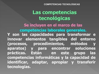 Las competencias
tecnológicas
Se incluyen en el marco de las
competencias laborales generales.
Y son las capacidades para transformar e
innovar elementos tangibles del entorno
(procesos, procedimientos, métodos y
aparatos) y para encontrar soluciones
prácticas. Están en este grupo las
competencias informáticas y la capacidad de
identificar, adaptar, apropiar y transferir
tecnologías.
COMPETENCIAS TECNOLÓGICAS
 