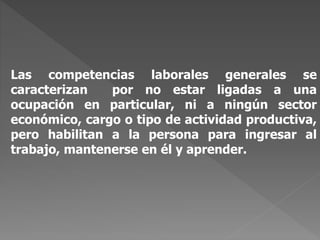 Las competencias laborales generales se
caracterizan por no estar ligadas a una
ocupación en particular, ni a ningún sector
económico, cargo o tipo de actividad productiva,
pero habilitan a la persona para ingresar al
trabajo, mantenerse en él y aprender.
 