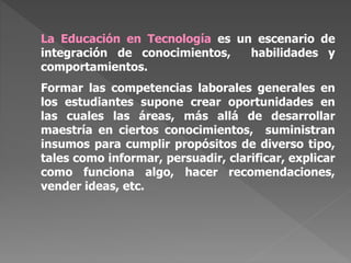 La Educación en Tecnología es un escenario de
integración de conocimientos, habilidades y
comportamientos.
Formar las competencias laborales generales en
los estudiantes supone crear oportunidades en
las cuales las áreas, más allá de desarrollar
maestría en ciertos conocimientos, suministran
insumos para cumplir propósitos de diverso tipo,
tales como informar, persuadir, clarificar, explicar
como funciona algo, hacer recomendaciones,
vender ideas, etc.
 
