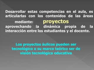 Desarrollar estas competencias en el aula, es
articularlas con los contenidos de las áreas
mediante: proyectos
aprovechando la dinámica propia de la
interacción entre los estudiantes y el docente.
Los proyectos áulicos pueden ser
tecnológico o su marco teórico ser de
visión tecnológica educativa
 