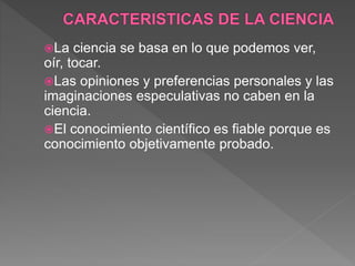 La ciencia se basa en lo que podemos ver,
oír, tocar.
Las opiniones y preferencias personales y las
imaginaciones especulativas no caben en la
ciencia.
El conocimiento científico es fiable porque es
conocimiento objetivamente probado.
 