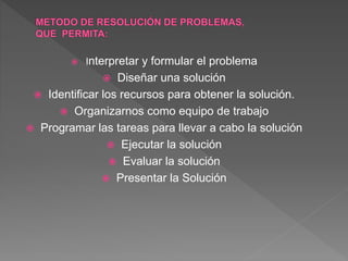  Interpretar y formular el problema
 Diseñar una solución
 Identificar los recursos para obtener la solución.
 Organizarnos como equipo de trabajo
 Programar las tareas para llevar a cabo la solución
 Ejecutar la solución
 Evaluar la solución
 Presentar la Solución
 