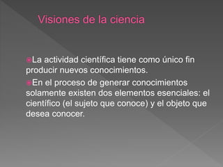 La actividad científica tiene como único fin
producir nuevos conocimientos.
En el proceso de generar conocimientos
solamente existen dos elementos esenciales: el
científico (el sujeto que conoce) y el objeto que
desea conocer.
 