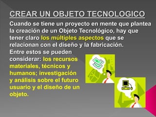Cuando se tiene un proyecto en mente que plantea
la creación de un Objeto Tecnológico, hay que
tener claro los múltiples aspectos que se
relacionan con el diseño y la fabricación.
Entre estos se pueden
considerar: los recursos
materiales, técnicos y
humanos; investigación
y análisis sobre el futuro
usuario y el diseño de un
objeto.
CREAR UN OBJETO TECNOLOGICO
 
