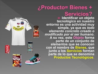  Identificar un objeto
tecnológico en nuestro
entorno es una actividad muy
simple, ya que es todo
elemento concreto creado o
modificado por el ser humano.
A su vez, este Objeto forma
parte de un conjunto de
elementos que se conocen
con el nombre de Bienes, que
junto a los Servicios forman
parte de lo que se denomina
Productos Tecnológicos.
 