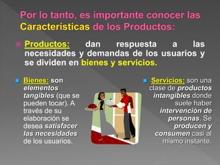  Productos: dan respuesta a las
necesidades y demandas de los usuarios y
se dividen en bienes y servicios.
 Bienes: son
elementos
tangibles (que se
pueden tocar). A
través de su
elaboración se
desea satisfacer
las necesidades
de los usuarios.
 Servicios: son una
clase de productos
intangibles donde
suele haber
intervención de
personas. Se
producen y
consumen casi al
mismo instante.
 