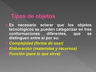  Es necesario aclarar que los objetos
tecnológicos se pueden categorizar en tres
conformaciones diferentes, que se
distinguen entre si por su:
 Complejidad (forma de usar)
 Elaboración (materiales y recursos)
 Función (para lo que sirve)
 