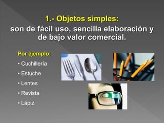1.- Objetos simples:
son de fácil uso, sencilla elaboración y
de bajo valor comercial.
Por ejemplo:
• Cuchillería
• Estuche
• Lentes
• Revista
• Lápiz
 