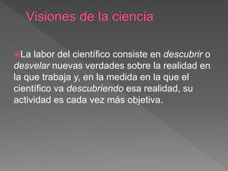 La labor del científico consiste en descubrir o
desvelar nuevas verdades sobre la realidad en
la que trabaja y, en la medida en la que el
científico va descubriendo esa realidad, su
actividad es cada vez más objetiva.
 
