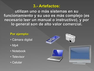 3.- Artefactos:
utilizan uno o más sistemas en su
funcionamiento y su uso es más complejo (es
necesario leer un manual o instructivo), y por
lo general son de alto valor comercial.
Por ejemplo:
• Cámara digital
• Mp4
• Notebook
• Televisor
• Celular
 
