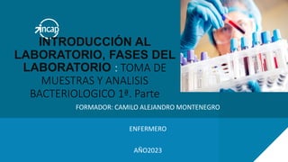 FORMADOR: CAMILO ALEJANDRO MONTENEGRO
ENFERMERO
AÑO2023
INTRODUCCIÓN AL
LABORATORIO, FASES DEL
LABORATORIO : TOMA DE
MUESTRAS Y ANALISIS
BACTERIOLOGICO 1ª. Parte
 