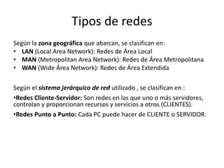 Tipos de redes
Según la zona geográfica que abarcan, se clasifican en:
• LAN (Local Area Network): Redes de Área Local
• MAN (Metropolitan Area Network): Redes de Área Metropolitana
• WAN (Wide Área Network): Redes de Área Extendida
Según el sistema jerárquico de red utilizado , se clasifican en :
•Redes Cliente-Servidor: Son redes en las que uno o más servidores,
controlan y proporcionan recursos y servicios a otros (CLIENTES).
•Redes Punto a Punto: Cada PC puede hacer de CLIENTE o SERVIDOR.
 