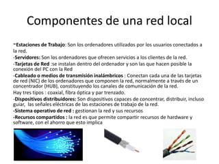 Componentes de una red local
-Estaciones de Trabajo: Son los ordenadores utilizados por los usuarios conectados a
la red.
-Servidores: Son los ordenadores que ofrecen servicios a los clientes de la red.
-Tarjetas de Red :se instalan dentro del ordenador y son las que hacen posible la
conexión del PC con la Red
-Cableado o medios de transmisión inalámbricos : Conectan cada una de las tarjetas
de red (NIC) de los ordenadores que componen la red, normalmente a través de un
concentrador (HUB), constituyendo los canales de comunicación de la red.
Hay tres tipos : coaxial, fibra óptica y par trenzado.
-Dispositivos distribuidores: Son dispositivos capaces de concentrar, distribuir, incluso
guiar, las señales eléctricas de las estaciones de trabajo de la red.
-Sistema operativo de red : gestionan la red y sus recursos
-Recursos compartidos : la red es que permite compartir recursos de hardware y
software, con el ahorro que esto implica
 