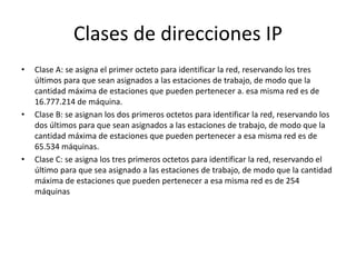 Clases de direcciones IP
• Clase A: se asigna el primer octeto para identificar la red, reservando los tres
últimos para que sean asignados a las estaciones de trabajo, de modo que la
cantidad máxima de estaciones que pueden pertenecer a. esa misma red es de
16.777.214 de máquina.
• Clase B: se asignan los dos primeros octetos para identificar la red, reservando los
dos últimos para que sean asignados a las estaciones de trabajo, de modo que la
cantidad máxima de estaciones que pueden pertenecer a esa misma red es de
65.534 máquinas.
• Clase C: se asigna los tres primeros octetos para identificar la red, reservando el
último para que sea asignado a las estaciones de trabajo, de modo que la cantidad
máxima de estaciones que pueden pertenecer a esa misma red es de 254
máquinas
 