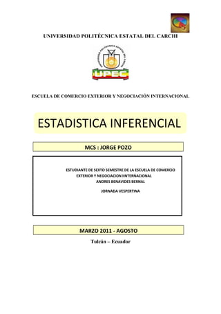 UNIVERSIDAD POLITÉCNICA ESTATAL DEL CARCHI




ESCUELA DE COMERCIO EXTERIOR Y NEGOCIACIÓN INTERNACIONAL




  ESTADISTICA INFERENCIAL
                     MCS : JORGE POZO


            ESTUDIANTE DE SEXTO SEMESTRE DE LA ESCUELA DE COMERCIO
                 EXTERIOR Y NEGOCIACION IINTERNACIONAL
                           ANDRES BENAVIDES BERNAL

                             JORNADA VESPERTINA




                  MARZO 2011 - AGOSTO
                        Tulcán – Ecuador
 