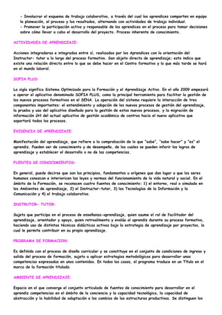 - Involucrar el esquema de trabajo colaborativo, a través del cual los aprendices comparten en equipo
   la planeación, el proceso y los resultados, alternando con actividades de trabajo individual.
   - Promover la participación activa y responsable de los aprendices en el proceso para tomar decisiones
   sobre cómo llevar a cabo el desarrollo del proyecto. Proceso inherente de conocimiento.

ACTIVIDADES DE APRENDIZAJE:

Acciones integradoras e integradas entre sí, realizadas por los Aprendices con la orientación del
Instructor- tutor a lo largo del proceso formativo. Son objeto directo de aprendizaje; esto indica que
existe una relación directa entre lo que se debe hacer en el Centro formativo y lo que más tarde se hará
en el mundo laboral.

SOFIA PLUS:

La sigla significa Sistema Optimizado para la Formación y el Aprendizaje Activo. En el año 2009 empezará
a operar el aplicativo denominado SOFIA PLUS, como la principal herramienta para facilitar la gestión de
los nuevos procesos formativos en el SENA. La operación del sistema requiere la interacción de tres
componentes importantes: el entendimiento y adopción de los nuevos procesos de gestión del aprendizaje,
la prueba y uso del aplicativo diseñado para la gestión de estos nuevos procesos, y la migración de
información útil del actual aplicativo de gestión académica de centros hacia el nuevo aplicativo que
soportará todos los procesos.

EVIDENCIA DE APRENDIZAJE:

Manifestación del aprendizaje, que refiere a la comprobación de lo que “sabe”, “sabe hacer” y “es” el
aprendiz. Pueden ser de conocimiento y de desempeño, de las cuales se pueden inferir los logros de
aprendizaje y establecer el desarrollo o no de las competencias.

FUENTES DE CONOCIMIENTOS:

En general, puede decirse que son los principios, fundamentos u orígenes que dan lugar a que los seres
humanos conozcan e interioricen las leyes y normas del funcionamiento de la vida natural y social. En el
ámbito de la Formación, se reconocen cuatro fuentes de conocimiento: 1) el entorno, real o simulado en
los Ambientes de aprendizaje, 2) el Instructor-tutor, 3) las Tecnologías de la Información y la
Comunicación y 4) el trabajo colaborativo.

INSTRUTOR- TUTOR:

Sujeto que participa en el proceso de enseñanza-aprendizaje, quien asume el rol de facilitador del
aprendizaje, orientador y apoyo, quien retroalimenta y evalúa al aprendiz durante su proceso formativo,
haciendo uso de distintas técnicas didácticas activas bajo la estrategia de aprendizaje por proyectos, la
cual le permite contribuir en su propio aprendizaje.

PROGRAMA DE FORMACION:

Es definido con el proceso de diseño curricular y se constituye en el conjunto de condiciones de ingreso y
salida del proceso de formación, sujeto a aplicar estrategias metodológicas para desarrollar unas
competencias expresadas en unos contenidos. En todos los casos, el programa traduce en un Título en el
marco de la formación titulada

AMBIENTE DE APRENDIZAJE:

Espacio en el que converge el conjunto articulado de fuentes de conocimiento para desarrollar en el
aprendiz competencias en el ámbito de la conciencia y la capacidad tecnológica, la capacidad de
abstracción y la habilidad de adaptación a los cambios de las estructuras productivas. Se distinguen los
 