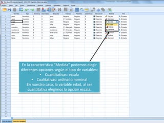 En la característica “Medida” podemos elegir
diferentes opciones según el tipo de variables:
• Cuantitativas: escala
• Cualitativas: ordinal o nominal
En nuestro caso, la variable edad, al ser
cuantitativa elegimos la opción escala.
 